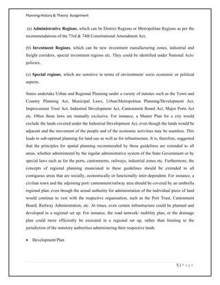 Planning History & Theory: Assignment
5 | P a g e
(a) Administrative Regions, which can be District Regions or Metropolitan Regions as per the
recommendations of the 73rd & 74th Constitutional Amendment Act,
(b) Investment Regions, which can be new investment manufacturing zones, industrial and
freight corridors, special investment regions etc. They could be identified under National Acts/
policies,
(c) Special regions, which are sensitive in terms of environment/ socio economic or political
aspects.
States undertake Urban and Regional Planning under a variety of statutes such as the Town and
Country Planning Act, Municipal Laws, Urban/Metropolitan Planning/Development Act,
Improvement Trust Act, Industrial Development Act, Cantonment Board Act, Major Ports Act
etc. Often these laws are mutually exclusive. For instance, a Master Plan for a city would
exclude the lands covered under the Industrial Development Act, even though the lands would be
adjacent and the movement of the people and of the economic activities may be seamless. This
leads to sub‐optimal planning for land use as well as for infrastructure. It is, therefore, suggested
that the principles for spatial planning recommended by these guidelines are extended to all
areas, whether administered by the regular administrative system of the State Government or by
special laws such as for the ports, cantonments, railways, industrial zones etc. Furthermore, the
concepts of regional planning enunciated in these guidelines should be extended to all
contiguous areas that are socially, economically or functionally inter‐dependent. For instance, a
civilian town and the adjoining port/ cantonment/railway area should be covered by an umbrella
regional plan, even though the actual authority for administration of the individual piece of land
would continue to vest with the respective organisation, such as the Port Trust, Cantonment
Board, Railway Administration, etc. At times, even certain infrastructure could be planned and
developed in a regional set up. For instance, the road network/ mobility plan, or the drainage
plan could more efficiently be executed in a regional set up, rather than limiting to the
jurisdiction of the statutory authorities administering their respective lands
• Development Plan
 