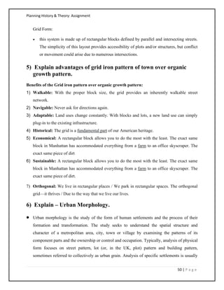 Planning History & Theory: Assignment
50 | P a g e
Grid Form:
• this system is made up of rectangular blocks defined by parallel and intersecting streets.
The simplicity of this layout provides accessibility of plots and/or structures, but conflict
or movement could arise due to numerous intersections.
5) Explain advantages of grid iron pattern of town over organic
growth pattern.
Benefits of the Grid iron pattern over organic growth pattern:
1) Walkable: With the proper block size, the grid provides an inherently walkable street
network.
2) Navigable: Never ask for directions again.
3) Adaptable: Land uses change constantly. With blocks and lots, a new land use can simply
plug-in to the existing infrastructure.
4) Historical: The grid is a fundamental part of our American heritage.
5) Economical: A rectangular block allows you to do the most with the least. The exact same
block in Manhattan has accommodated everything from a farm to an office skyscraper. The
exact same piece of dirt
6) Sustainable: A rectangular block allows you to do the most with the least. The exact same
block in Manhattan has accommodated everything from a farm to an office skyscraper. The
exact same piece of dirt.
7) Orthogonal: We live in rectangular places / We park in rectangular spaces. The orthogonal
grid—it thrives / Due to the way that we live our lives.
6) Explain – Urban Morphology.
• Urban morphology is the study of the form of human settlements and the process of their
formation and transformation. The study seeks to understand the spatial structure and
character of a metropolitan area, city, town or village by examining the patterns of its
component parts and the ownership or control and occupation. Typically, analysis of physical
form focuses on street pattern, lot (or, in the UK, plot) pattern and building pattern,
sometimes referred to collectively as urban grain. Analysis of specific settlements is usually
 