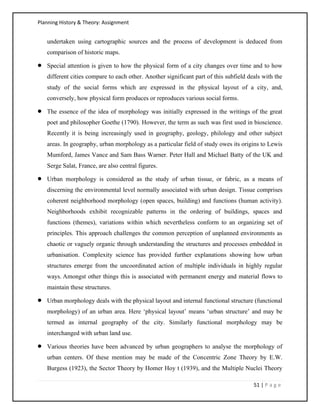 Planning History & Theory: Assignment
51 | P a g e
undertaken using cartographic sources and the process of development is deduced from
comparison of historic maps.
• Special attention is given to how the physical form of a city changes over time and to how
different cities compare to each other. Another significant part of this subfield deals with the
study of the social forms which are expressed in the physical layout of a city, and,
conversely, how physical form produces or reproduces various social forms.
• The essence of the idea of morphology was initially expressed in the writings of the great
poet and philosopher Goethe (1790). However, the term as such was first used in bioscience.
Recently it is being increasingly used in geography, geology, philology and other subject
areas. In geography, urban morphology as a particular field of study owes its origins to Lewis
Mumford, James Vance and Sam Bass Warner. Peter Hall and Michael Batty of the UK and
Serge Salat, France, are also central figures.
• Urban morphology is considered as the study of urban tissue, or fabric, as a means of
discerning the environmental level normally associated with urban design. Tissue comprises
coherent neighborhood morphology (open spaces, building) and functions (human activity).
Neighborhoods exhibit recognizable patterns in the ordering of buildings, spaces and
functions (themes), variations within which nevertheless conform to an organizing set of
principles. This approach challenges the common perception of unplanned environments as
chaotic or vaguely organic through understanding the structures and processes embedded in
urbanisation. Complexity science has provided further explanations showing how urban
structures emerge from the uncoordinated action of multiple individuals in highly regular
ways. Amongst other things this is associated with permanent energy and material flows to
maintain these structures.
• Urban morphology deals with the physical layout and internal functional structure (functional
morphology) of an urban area. Here ‘physical layout’ means ‘urban structure’ and may be
termed as internal geography of the city. Similarly functional morphology may be
interchanged with urban land use.
• Various theories have been advanced by urban geographers to analyse the morphology of
urban centers. Of these mention may be made of the Concentric Zone Theory by E.W.
Burgess (1923), the Sector Theory by Homer Hoy t (1939), and the Multiple Nuclei Theory
 