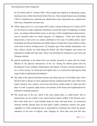 Planning History & Theory: Assignment
52 | P a g e
by C.D. Harris and E.L. Ullman (1945). These models have helped us in identifying various
functional zones within the territorial limit of the city. These include business area (including
C.B.D.), residential area, industrial area, administrative area, educational area, cultural area,
other areas, and gardens and open area.
• O.H.K. Spate and A.T.A. Lear month (1967), John E. Brush (1962) and A.E. Smiles (1973)
are the pioneers to make significant contribution towards the study of morphology of Indian
towns. According to Brush Indian towns, on the basis of their morphological characteristics,
may be classified under two broad categories. (1) Indigenous : These have fully Indian
characteristics, Such towns are mainly distributed in the areas of northern plains, desert
borderlands and Deccan Peninsula and exhibit impact of South-West Asian (Islamic) culture
in the form of narrow winding streets. (2) European type: These include cantonments, civil
lines, railway colonies etc. built during the British rule. Here bungalow type houses are
separated by straight and wide roads. These were developed by Europeans as port cities and
European colonies.
• general morphology of the Indian cities was initially concentric in nature and was mostly
affected by the physical characterises of the site. During the British period with the
development of new mohallas, market places and suburbs it became sectored (consisting of
two or three sectors). In certain port and capital cities it is mufti-nuclei depicting the third
stage of urban morphological development.
• The study of the general functional structure and urban land use of the Indian cities shows
that here there is absence of clear separation between residential and other areas. Most of the
traders, business .men, artisans, service men and factory workers prefer to reside near their
place of work. In general, upper stories, rear portions of the houses and neighbourhood are
utilised for residential purposes.
• The central part of the city, which is the main market place, is called chowk. But its
characteristics are not similar to the central business district (CBD) of the Western cities.
Here retail trade area is well extended along the main road and streets. Its commercial
structure includes separate areas for food grains, clothes, ornaments, utensils, iron goods,
vegetables etc. Main commercial area is surrounded by residential area which too denotes
separation on the basis of religion, caste, language etc. Here high caste and elite class
 