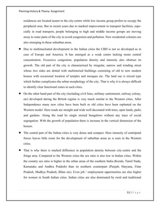 Planning History & Theory: Assignment
53 | P a g e
residences are located nearer to the city-centre while low income group prefers to occupy the
peripheral area. But in recent years due to marked improvement in transport facilities, espe-
cially in road transport, people belonging to high and middle income groups are moving
away to outer parts of the city to avoid congestion and pollution. New residential colonies are
also emerging in these suburban areas.
• Due to multinucleated development in the Indian cities the CBD is not so developed as in
case of Europe and America. It has emerged as a weak centre lacking mono central
concentration. Excessive congestion, population density and intensity also obstruct its
growth. The old part of the city is characterised by irregular, narrow and winding street
whose two sides are dotted with multistoried buildings consisting of old to new modern
houses with occasional location of temples and mosques etc. The land use is mixed type
which further complicates the urban morphology of the city. That is why it is always difficult
to identify clear functional zones in such cities.
• On the other hand part of the city (including civil lines, military cantonment, railway colony,
etc) developed during the British regime is very much similar to the Western cities. After
Independence many new cities have been built or old cities have been replanted on the
Western model. Here roads are straight and wide well decorated with trees, open lands, parks
and gardens. Along the road lie single storied bungalows without any trace of social
segregation. With the growth of population there is increase in the vertical dimension of the
houses.
• The central part of the Indian cities is very dense and compact. Here intensity of centripetal
forces leaves little room for the development of suburban areas as is seen in the Western
cities.
• That is why there is marked difference in population density between city-centre and the
fringe area. Compared to the Western cities the sex ratio is also low in Indian cities. Within
the country sex ratio is higher in the urban areas of the southern India (Kerala, Tamil Nadu,
Karnataka and Andhra Pradesh) than its northern counterpart (Punjab, Haryana, Uttar
Pradesh, Madhya Pradesh, Bihar etc). Even job / employment opportunities are also higher
for women in South Indian cities. Indian cities are also dominated by rural and traditional
 