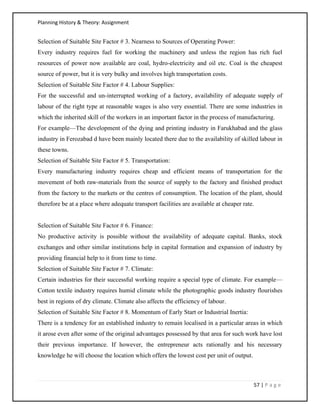 Planning History & Theory: Assignment
57 | P a g e
Selection of Suitable Site Factor # 3. Nearness to Sources of Operating Power:
Every industry requires fuel for working the machinery and unless the region has rich fuel
resources of power now available are coal, hydro-electricity and oil etc. Coal is the cheapest
source of power, but it is very bulky and involves high transportation costs.
Selection of Suitable Site Factor # 4. Labour Supplies:
For the successful and un-interrupted working of a factory, availability of adequate supply of
labour of the right type at reasonable wages is also very essential. There are some industries in
which the inherited skill of the workers in an important factor in the process of manufacturing.
For example—The development of the dying and printing industry in Farukhabad and the glass
industry in Ferozabad d have been mainly located there due to the availability of skilled labour in
these towns.
Selection of Suitable Site Factor # 5. Transportation:
Every manufacturing industry requires cheap and efficient means of transportation for the
movement of both raw-materials from the source of supply to the factory and finished product
from the factory to the markets or the centres of consumption. The location of the plant, should
therefore be at a place where adequate transport facilities are available at cheaper rate.
Selection of Suitable Site Factor # 6. Finance:
No productive activity is possible without the availability of adequate capital. Banks, stock
exchanges and other similar institutions help in capital formation and expansion of industry by
providing financial help to it from time to time.
Selection of Suitable Site Factor # 7. Climate:
Certain industries for their successful working require a special type of climate. For example—
Cotton textile industry requires humid climate while the photographic goods industry flourishes
best in regions of dry climate. Climate also affects the efficiency of labour.
Selection of Suitable Site Factor # 8. Momentum of Early Start or Industrial Inertia:
There is a tendency for an established industry to remain localised in a particular areas in which
it arose even after some of the original advantages possessed by that area for such work have lost
their previous importance. If however, the entrepreneur acts rationally and his necessary
knowledge he will choose the location which offers the lowest cost per unit of output.
 