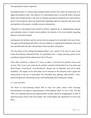 Planning History & Theory: Assignment
6 | P a g e
Development plan is a statutory plan prepared (under relevant Act) within the framework of an
approved perspective plan. The objective of a development plan is to provide further necessary
details and intended actions in the form of strategies and physical proposals for various policies
given in the perspective plan and regional plan depending upon the economic and social needs
and aspiration of the people, available resources and priorities.
Proposals of a development plan should be definite, supported by an implementation strategy
and evaluation criteria. It makes known publicly the intention of the local authority regarding
physical, social and economic
development, the facilities and the services that are proposed to be provided in the near future.
The approved development plan allows the local authority to implement development of the land
area specified under the plan with the help of local area plans and projects.
The time frame of the existing Development Plans is for a period of 20 years by most of the
Urban Development Authorities/ULBs. For greenfield cities, a longer planning period can be
considered, aligned with the infrastructure life of 30 years.
These plans should be in phases of 5 years, to make it convenient for periodic reviews and
revision. This 5‐year cycle could also be usefully coincided with the State Five Year plans and
State Finance Commissions’ recommendations, though such an alignment need not be made
mandatory. The targets set for each phase can be assessed as the mid‐term review against the
achievements at the end of each phase. For Greenfield area, phasing could include a ‘Zero’
period for approvals, institutional set‐up, initial land polling and revisiting any strategy.
• Local Area Plan
The thrust of micro‐planning should shift to local area plans, which could encourage
decentralisation and improve implementation of Development Plans. In view of the 73rd and
74th CAA, planning decision and implementation of plans should be disaggregated in order to
bring the process closer to the local people. This would enhance the significance of Local Area
Plans.
 