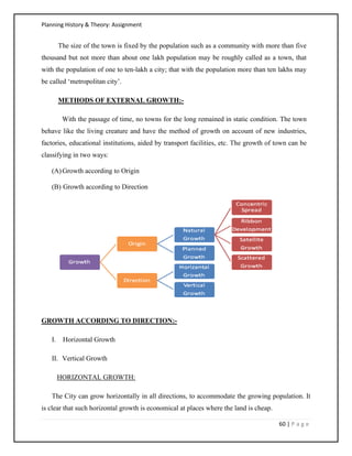 Planning History & Theory: Assignment
60 | P a g e
The size of the town is fixed by the population such as a community with more than five
thousand but not more than about one lakh population may be roughly called as a town, that
with the population of one to ten-lakh a city; that with the population more than ten lakhs may
be called ‘metropolitan city’.
METHODS OF EXTERNAL GROWTH:-
With the passage of time, no towns for the long remained in static condition. The town
behave like the living creature and have the method of growth on account of new industries,
factories, educational institutions, aided by transport facilities, etc. The growth of town can be
classifying in two ways:
(A)Growth according to Origin
(B) Growth according to Direction
GROWTH ACCORDING TO DIRECTION:-
I. Horizontal Growth
II. Vertical Growth
HORIZONTAL GROWTH:
The City can grow horizontally in all directions, to accommodate the growing population. It
is clear that such horizontal growth is economical at places where the land is cheap.
 