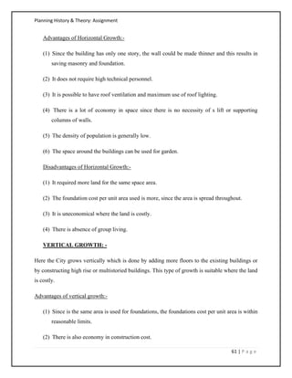 Planning History & Theory: Assignment
61 | P a g e
Advantages of Horizontal Growth:-
(1) Since the building has only one story, the wall could be made thinner and this results in
saving masonry and foundation.
(2) It does not require high technical personnel.
(3) It is possible to have roof ventilation and maximum use of roof lighting.
(4) There is a lot of economy in space since there is no necessity of s lift or supporting
columns of walls.
(5) The density of population is generally low.
(6) The space around the buildings can be used for garden.
Disadvantages of Horizontal Growth:-
(1) It required more land for the same space area.
(2) The foundation cost per unit area used is more, since the area is spread throughout.
(3) It is uneconomical where the land is costly.
(4) There is absence of group living.
VERTICAL GROWTH: -
Here the City grows vertically which is done by adding more floors to the existing buildings or
by constructing high rise or multistoried buildings. This type of growth is suitable where the land
is costly.
Advantages of vertical growth:-
(1) Since is the same area is used for foundations, the foundations cost per unit area is within
reasonable limits.
(2) There is also economy in construction cost.
 