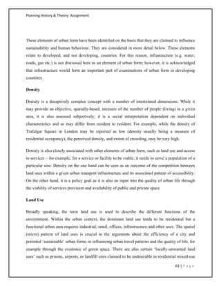 Planning History & Theory: Assignment
63 | P a g e
These elements of urban form have been identified on the basis that they are claimed to influence
sustainability and human behaviour. They are considered in more detail below. These elements
relate to developed, and not developing, countries. For this reason, infrastructure (e.g. water,
roads, gas etc.) is not discussed here as an element of urban form; however, it is acknowledged
that infrastructure would form an important part of examinations of urban form in developing
countries.
Density
Density is a deceptively complex concept with a number of interrelated dimensions. While it
may provide an objective, spatially-based, measure of the number of people (living) in a given
area, it is also assessed subjectively; it is a social interpretation dependent on individual
characteristics and so may differ from resident to resident. For example, while the density of
Trafalgar Square in London may be reported as low (density usually being a measure of
residential occupancy), the perceived density, and extent of crowding, may be very high.
Density is also closely associated with other elements of urban form, such as land use and access
to services – for example, for a service or facility to be viable, it needs to serve a population of a
particular size. Density on the one hand can be seen as an outcome of the competition between
land uses within a given urban transport infrastructure and its associated pattern of accessibility.
On the other hand, it is a policy goal as it is also an input into the quality of urban life through
the viability of services provision and availability of public and private space
Land Use
Broadly speaking, the term land use is used to describe the different functions of the
environment. Within the urban context, the dominant land use tends to be residential but a
functional urban area requires industrial, retail, offices, infrastructure and other uses. The spatial
(micro) pattern of land uses is crucial to the arguments about the efficiency of a city and
potential ‘sustainable’ urban forms in influencing urban travel patterns and the quality of life, for
example through the existence of green space. There are also certain ‘locally-unwanted land
uses’ such as prisons, airports, or landfill sites claimed to be undesirable in residential mixed-use
 