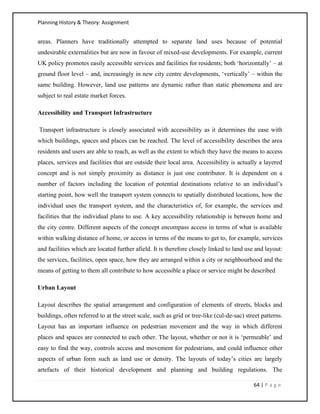 Planning History & Theory: Assignment
64 | P a g e
areas. Planners have traditionally attempted to separate land uses because of potential
undesirable externalities but are now in favour of mixed-use developments. For example, current
UK policy promotes easily accessible services and facilities for residents; both ‘horizontally’ – at
ground floor level – and, increasingly in new city centre developments, ‘vertically’ – within the
same building. However, land use patterns are dynamic rather than static phenomena and are
subject to real estate market forces.
Accessibility and Transport Infrastructure
Transport infrastructure is closely associated with accessibility as it determines the ease with
which buildings, spaces and places can be reached. The level of accessibility describes the area
residents and users are able to reach, as well as the extent to which they have the means to access
places, services and facilities that are outside their local area. Accessibility is actually a layered
concept and is not simply proximity as distance is just one contributor. It is dependent on a
number of factors including the location of potential destinations relative to an individual’s
starting point, how well the transport system connects to spatially distributed locations, how the
individual uses the transport system, and the characteristics of, for example, the services and
facilities that the individual plans to use. A key accessibility relationship is between home and
the city centre. Different aspects of the concept encompass access in terms of what is available
within walking distance of home, or access in terms of the means to get to, for example, services
and facilities which are located further afield. It is therefore closely linked to land use and layout:
the services, facilities, open space, how they are arranged within a city or neighbourhood and the
means of getting to them all contribute to how accessible a place or service might be described
Urban Layout
Layout describes the spatial arrangement and configuration of elements of streets, blocks and
buildings, often referred to at the street scale, such as grid or tree-like (cul-de-sac) street patterns.
Layout has an important influence on pedestrian movement and the way in which different
places and spaces are connected to each other. The layout, whether or not it is ‘permeable’ and
easy to find the way, controls access and movement for pedestrians, and could influence other
aspects of urban form such as land use or density. The layouts of today’s cities are largely
artefacts of their historical development and planning and building regulations. The
 