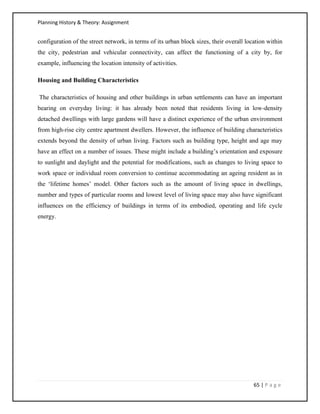 Planning History & Theory: Assignment
65 | P a g e
configuration of the street network, in terms of its urban block sizes, their overall location within
the city, pedestrian and vehicular connectivity, can affect the functioning of a city by, for
example, influencing the location intensity of activities.
Housing and Building Characteristics
The characteristics of housing and other buildings in urban settlements can have an important
bearing on everyday living: it has already been noted that residents living in low-density
detached dwellings with large gardens will have a distinct experience of the urban environment
from high-rise city centre apartment dwellers. However, the influence of building characteristics
extends beyond the density of urban living. Factors such as building type, height and age may
have an effect on a number of issues. These might include a building’s orientation and exposure
to sunlight and daylight and the potential for modifications, such as changes to living space to
work space or individual room conversion to continue accommodating an ageing resident as in
the ‘lifetime homes’ model. Other factors such as the amount of living space in dwellings,
number and types of particular rooms and lowest level of living space may also have significant
influences on the efficiency of buildings in terms of its embodied, operating and life cycle
energy.
 