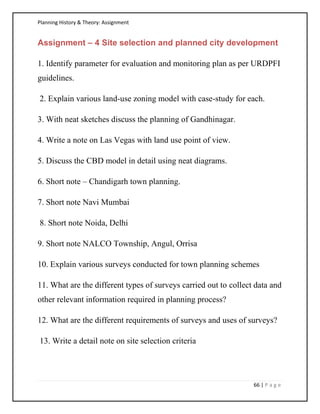 Planning History & Theory: Assignment
66 | P a g e
Assignment – 4 Site selection and planned city development
1. Identify parameter for evaluation and monitoring plan as per URDPFI
guidelines.
2. Explain various land-use zoning model with case-study for each.
3. With neat sketches discuss the planning of Gandhinagar.
4. Write a note on Las Vegas with land use point of view.
5. Discuss the CBD model in detail using neat diagrams.
6. Short note – Chandigarh town planning.
7. Short note Navi Mumbai
8. Short note Noida, Delhi
9. Short note NALCO Township, Angul, Orrisa
10. Explain various surveys conducted for town planning schemes
11. What are the different types of surveys carried out to collect data and
other relevant information required in planning process?
12. What are the different requirements of surveys and uses of surveys?
13. Write a detail note on site selection criteria
 