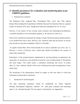 Planning History & Theory: Assignment
67 | P a g e
1) Identify parameters for evaluation and monitoring plan as per
URDPFI guidelines.
1. Parameters for evaluation:
The Perspective Plan, Regional Plan, Development Plan, Local Area Plan, Special
Purpose Plan including the Comprehensive Mobility Plan and City Sanitation Plan are prepared
usually for duration of 20 years, though some States have attempted even for 30 years.
However, in the context of fast evolving social, economic and technological developments,
it would be desirable to review these plans regularly, at the interval of 5 years or so.
Such reviews should also incorporate the changes in legal framework and government policies,
as are notified from time to time. However, care should be taken that the process of revision
does not take too long and is completed within 6 to 10 months.
As regards Annual Plans, there would normally be no need to undertake any review per se.
However, a review of previous year’s annual plan should be included in the exercise of
annual plan preparation.
Performance of the projects/schemes implemented by the local authority, as contained in the
annual plan of the previous year should be reviewed in terms of achievements of the physical
and fiscal targets. This would ensure a continuous monitoring and review of actions
taken by local authority. Results of the review should provide input for perpetration of next
annual plan.
The monitoring of the plans/projects should be regular so that time taken in review and
formulation of annual plan is minimised.
2. Parameters for monitoring plan:
The plan monitoring parameters should be standardised by Urban/ Regional
Planning Development Regulatory Authority for third party evaluation and monitoring
report to be submitted annually. The key aspects of monitoring are suggested as:
 