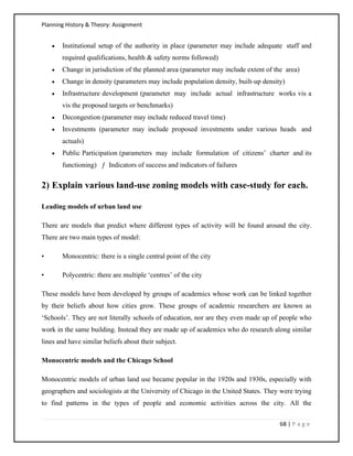 Planning History & Theory: Assignment
68 | P a g e
• Institutional setup of the authority in place (parameter may include adequate staff and
required qualifications, health & safety norms followed)
• Change in jurisdiction of the planned area (parameter may include extent of the area)
• Change in density (parameters may include population density, built‐up density)
• Infrastructure development (parameter may include actual infrastructure works vis a
vis the proposed targets or benchmarks)
• Decongestion (parameter may include reduced travel time)
• Investments (parameter may include proposed investments under various heads and
actuals)
• Public Participation (parameters may include formulation of citizens’ charter and its
functioning) ƒ Indicators of success and indicators of failures
2) Explain various land-use zoning models with case-study for each.
Leading models of urban land use
There are models that predict where different types of activity will be found around the city.
There are two main types of model:
• Monocentric: there is a single central point of the city
• Polycentric: there are multiple ‘centres’ of the city
These models have been developed by groups of academics whose work can be linked together
by their beliefs about how cities grow. These groups of academic researchers are known as
‘Schools’. They are not literally schools of education, nor are they even made up of people who
work in the same building. Instead they are made up of academics who do research along similar
lines and have similar beliefs about their subject.
Monocentric models and the Chicago School
Monocentric models of urban land use became popular in the 1920s and 1930s, especially with
geographers and sociologists at the University of Chicago in the United States. They were trying
to find patterns in the types of people and economic activities across the city. All the
 