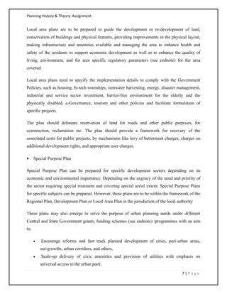Planning History & Theory: Assignment
7 | P a g e
Local area plans are to be prepared to guide the development or re‐development of land,
conservation of buildings and physical features, providing improvements in the physical layout,
making infrastructure and amenities available and managing the area to enhance health and
safety of the residents to support economic development as well as to enhance the quality of
living, environment, and for area specific regulatory parameters (see endnote) for the area
covered.
Local area plans need to specify the implementation details to comply with the Government
Policies, such as housing, hi‐tech townships, rainwater harvesting, energy, disaster management,
industrial and service sector investment, barrier‐free environment for the elderly and the
physically disabled, e‐Governance, tourism and other policies and facilitate formulation of
specific projects.
The plan should delineate reservation of land for roads and other public purposes, for
construction, reclamation etc. The plan should provide a framework for recovery of the
associated costs for public projects, by mechanisms like levy of betterment charges, charges on
additional development rights, and appropriate user charges.
• Special Purpose Plan
Special Purpose Plan can be prepared for specific development sectors depending on its
economic and environmental importance. Depending on the urgency of the need and priority of
the sector requiring special treatment and covering special aerial extent, Special Purpose Plans
for specific subjects can be prepared. However, these plans are to be within the framework of the
Regional Plan, Development Plan or Local Area Plan in the jurisdiction of the local authority
These plans may also emerge to serve the purpose of urban planning needs under different
Central and State Government grants, funding schemes (see endnote) /programmes with an aim
to:
• Encourage reforms and fast track planned development of cities, peri‐urban areas,
out‐growths, urban corridors, and others,
• Scale‐up delivery of civic amenities and provision of utilities with emphasis on
universal access to the urban poor,
 
