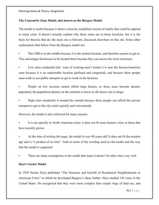 Planning History & Theory: Assignment
70 | P a g e
The Concentric Zone Model, also known as the Burgess Model.
The model is useful because it shows a heavily simplified version of reality that could be applied
to many cities. It doesn’t actually explain why these zones are in those locations, but it is the
basis for theories that do: the main one is bid-rent, discussed elsewhere on this site. Some other
explanations that follow from the Burgess model are:
• The CBD is in the middle because it is the central location, and therefore easiest to get to.
This encourages businesses to be located there because they can access the most customers.
• Low class residential (the ‘zone of working-men’s homes’) is near the factory/transition
zone because it is an undesirable location (polluted and congested), and because these people
must walk or use public transport to get to work in the factories
• People on low incomes cannot afford large houses, so these areas become densely
populated; the population density on the outskirts is lower as the house size is larger
• High class residential is around the outside because these people can afford the private
transport to get to the city centre quickly and conveniently
However, the model is also criticised for many reasons:
• It is too specific to North American cities; it does not fit more historic cities or those that
have recently grown
• At the time of writing this page, the model is over 90 years old! It does not fit the modern
age and is “a product of its time” both in terms of the wording used on the model and the way
that the model is organised
• There are many assumptions in the model that mean it doesn’t fit other cities very well
Hoyt’s Sector Model
In 1939 Homer Hoyt published “The Structure and Growth of Residential Neighborhoods in
American Cities” in which he developed Burgess’s ideas further. Hoyt studied 142 cities in the
United States. He recognised that they were more complex than simple rings of land use, and
 