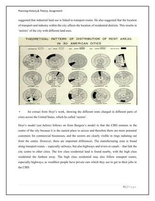 Planning History & Theory: Assignment
71 | P a g e
suggested that industrial land use is linked to transport routes. He also suggested that the location
of transport and industry within the city affects the location of residential districts. This results in
‘sectors’ of the city with different land uses.
• An extract from Hoyt’s work, showing the different rents charged in different parts of
cities across the United States, which he called ‘sectors’.
Hoyt’s model (see below) follows on from Burgess’s model in that the CBD remains in the
centre of the city because it is the easiest place to access and therefore there are more potential
customers for commercial businesses, and the sectors are clearly visible in rings radiating out
from the centre. However, there are important differences. The manufacturing zone is found
along transport routes – especially railways, but also highways and rivers or canals – that link the
city centre to other cities. The low class residential land is found nearby, with the high class
residential the furthest away. The high class residential may also follow transport routes,
especially highways, as wealthier people have private cars which they use to get to their jobs in
the CBD.
 