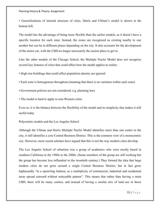 Planning History & Theory: Assignment
73 | P a g e
• Generalisations of internal structure of cities. Harris and Ullman’s model is shown at the
bottom left.
The model has the advantage of being more flexible than the earlier models, as it doesn’t have a
specific location for each zone. Instead, the zones are recognised as existing nearby to one
another but can be in different places depending on the city. It also accounts for the development
of the motor car, with the CBD no longer necessarily the easiest place to get to.
Like the other models of the Chicago School, the Multiple Nuclei Model does not recognise
several key features of cities that could affect how the model applies to reality :
• High-rise buildings that could affect population density are ignored
• Each zone is homogenous throughout (meaning that there is no variation within each zone)
• Government policies are not considered, e.g. planning laws
• The model is hard to apply to non-Western cities
Even so, it is the balance between the flexibility of the model and its simplicity that makes it still
useful today
Polycentric models and the Los Angeles School
Although the Ullman and Harris Multiple Nuclei Model identifies more than one centre in the
city, it still identifies a core Central Business District. This is the common view of a monocentric
city. However, more recent scholars have argued that this is not the way modern cities develop.
The Los Angeles School of urbanism was a group of academics who were mostly based in
southern California in the 1980s to the 2000s. (Some members of the group are still working but
the group has become less influential in the twentieth century.) They formed the idea that large
modern cities do not grow around a single Central Business District, but in fact grow
haphazardly “in a sprawling fashion, as a multiplicity of commercial, industrial and residential
areas spread outward without noticeable pattern”. This means that rather than having a main
CBD, there will be many centres, and instead of having a similar mix of land use in those
 