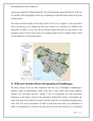 Planning History & Theory: Assignment
74 | P a g e
centres, they might have different functions. The school generally argues that the core of the city
is in decline, while the periphery of the city is expanding, an idea that relates closely to the issue
of urban sprawl.
The work was based mainly on the study of the US city of Los Angeles. As the map below
shows, the land use in Los Angeles has little clear structure to it. Therefore it is difficult if not
impossible to model it in the way that the Chicago School had done for cities earlier in the
twentieth century. For this reason, there is no standard model in the Los Angeles School, which
is a key difference to the Chicago School.
3) With neat sketches discuss the planning of Gandhinagar.
The basic concept of the city draw inspiration from the city of Chandigarh. Gandhinagar is
predomi- nantly an administration centre of the state. It may slowly attract many important
cultural, civic and allied activities. Initially it has to accommodate the state government
employees, so the design is based on the government employment structure. Conceptually, the
major work areas are provided in the centre and other work areas are distributed along the major
roads. This will avoid concentration of traffic at peak hours and attains even distribution of
traffic. An industrial area is located on the side, away from the wind of the city. It is considered
 
