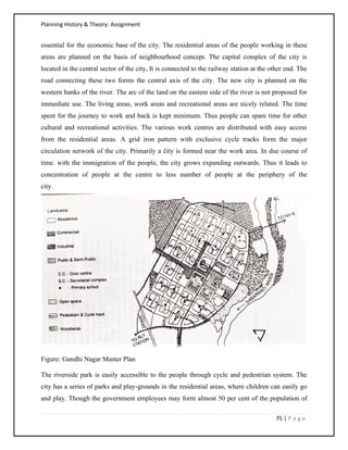 Planning History & Theory: Assignment
75 | P a g e
essential for the economic base of the city. The residential areas of the people working in these
areas are planned on the basis of neighbourhood concept. The capital complex of the city is
located in the central sector of the city, It is connected to the railway station at the other end. The
road connecting these two forms the central axis of the city. The new city is planned on the
western banks of the river. The arc of the land on the eastem side of the river is not proposed for
immediate use. The living areas, work areas and recreational areas are nicely related. The time
spent for the journey to work and back is kept minimum. Thus people can spare time for other
cultural and recreational activities. The various work centres are distributed with easy access
from the residential areas. A grid iron pattern with exclusive cycle tracks form the major
circulation network of the city. Primarily a čity is formed near the work area. In due course of
time. with the immigration of the people, the city grows expanding outwards. Thus it leads to
concentration of people at the centre to less number of people at the periphery of the
city.
Figure: Gandhi Nagar Master Plan
The riverside park is easily accessible to the people through cycle and pedestrian system. The
city has a series of parks and play-grounds in the residential areas, where children can easily go
and play. Though the government employees may form almost 50 per cent of the population of
 