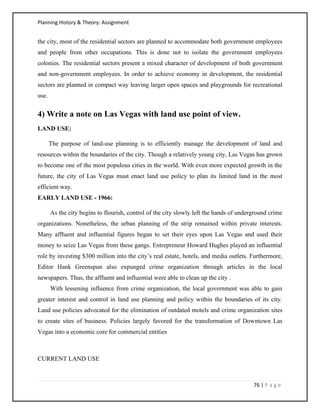Planning History & Theory: Assignment
76 | P a g e
the city, most of the residential sectors are planned to accommodate both government employees
and people from other occupations. This is done not to isolate the government employees
colonies. The residential sectors present a mixed character of development of both government
and non-government employees. In order to achieve economy in development, the residential
sectors are planned in compact way leaving larger open spaces and playgrounds for recreational
use.
4) Write a note on Las Vegas with land use point of view.
LAND USE:
The purpose of land-use planning is to efficiently manage the development of land and
resources within the boundaries of the city. Though a relatively young city, Las Vegas has grown
to become one of the most populous cities in the world. With even more expected growth in the
future, the city of Las Vegas must enact land use policy to plan its limited land in the most
efficient way.
EARLY LAND USE - 1966:
As the city begins to flourish, control of the city slowly left the hands of underground crime
organizations. Nonetheless, the urban planning of the strip remained within private interests.
Many affluent and influential figures began to set their eyes upon Las Vegas and used their
money to seize Las Vegas from these gangs. Entrepreneur Howard Hughes played an influential
role by investing $300 million into the city’s real estate, hotels, and media outlets. Furthermore,
Editor Hank Greenspun also expunged crime organization through articles in the local
newspapers. Thus, the affluent and influential were able to clean up the city .
With lessening influence from crime organization, the local government was able to gain
greater interest and control in land use planning and policy within the boundaries of its city.
Land use policies advocated for the elimination of outdated motels and crime organization sites
to create sites of business. Policies largely favored for the transformation of Downtown Las
Vegas into a economic core for commercial entities
CURRENT LAND USE
 