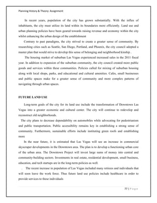 Planning History & Theory: Assignment
77 | P a g e
In recent years, population of the city has grown substantially. With the influx of
inhabitants, the city must utilize its land within its boundaries more efficiently. Land use and
urban planning policies have been geared towards raising revenue and economy within the city
whilst enhancing the urban design of the establishment
Contrary to past paradigms, the city strived to create a greater sense of community. By
researching cities such as Seattle, San Diego, Portland, and Phoenix, the city council adopted a
master plan that would strive to develop this sense of belonging and neighborhood kinship .
The housing market of suburban Las Vegas experienced increased sales in the 2011 fiscal
year. In addition to expansion of the suburban community, the city council created more public
goods and services within these communities. Policies called for mixing of suburban housing
along with local shops, parks, and educational and cultural amenities. Cafes, small businesses
and public spaces make for a greater sense of community and more complex patterns of
navigating through urban spaces.
FUTURE LAND USE
Long-term goals of the city for its land use include the transformation of Downtown Las
Vegas into a greater economic and cultural center. The city will continue to redevelop and
reconstruct old neighborhoods.
The city plans to decrease dependability on automobiles while advocating for pedestrianism
and public transportation. Public accessibility remains key in establishing a strong sense of
community. Furthermore, sustainable efforts include instituting green roofs and establishing
more
In the near future, it is estimated that Las Vegas will see an increase in commercial
skyscraper developments in the Downtown area. The plan is to develop a functioning urban core
of the urban area. The Downtown Project will invest large sums of money into central and
community-building sectors. Investments in real estate, residential development, small business,
education, and tech startups are in the long-term policies as well.
. The recent increase in population of Las Vegas included many retirees and individuals that
will soon leave the work force. Thus future land use policies include healthcare in order to
provide services to these individuals
 