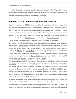 Planning History & Theory: Assignment
78 | P a g e
While planning for tremendous growth and expansion, the city of Las Vegas also strives to
preserve natural resources and historical landmarks. By preserving these historical sites, the city
is able to maintain and highlight the natural culture of the city
5) Discuss the CBD model in detail using neat diagrams.
A central business district (CBD) is the commercial and business center of a city. In larger cities,
it is often synonymous with the city's "financial district". Geographically, it often coincides with
the "city centre" or "downtown", but the two concepts are separate: many cities have a central
business district located away from its commercial or cultural city centre or downtown, or even
several CBDs at once. In London, for example, the "city centre" is usually regarded as
encompassing the historic City of London and the mediaeval City of Westminster, whereas the
City of London and the transformed Docklands area are regarded as its two CBDs.
In New York City, Midtown Manhattan is the largest central business district in the city and in
the world; yet Lower Manhattan, commonly called Downtown Manhattan, represents the second
largest, and second, distinct CBD in New York City and is geographically situated south of
Midtown. In Chicago, the Chicago Loop is the second largest central business district in the
United States and is also referred to as the core of the city's downtown. Mexico City also has a
historic city centre, the colonial-era Centro Histórico, along with two CBDs: the mid-late 20th
century Paseo de la Reforma – Polanco, and the new Santa Fe.
The shape and type of a CBD almost always closely reflect the city's history. Cities with strong
preservation laws and maximum building height restrictions to retain the character of the historic
and cultural core will have a CBD quite a distance from the center of the city. This is quite
common for European cities such as Paris or Vienna. In cities in the New World that grew
quickly after the invention of mechanized modes such as road or rail transport, a single central
area or downtown will often contain most of the region's tallest buildings and act both as the
CBD and the commercial and cultural city center.
Increasing urbanization in the 21st century have developed megacities, particularly in Asia, that
will often have multiple CBDs scattered across the urban area. It has been said that downtowns
(as understood in North America) are therefore conceptually distinct from both CBDs and city
centers. No two CBDs look alike in terms of their spatial shape, however certain geometric
 
