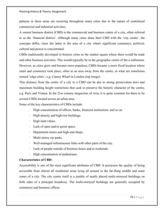Planning History & Theory: Assignment
79 | P a g e
patterns in these areas are recurring throughout many cities due to the nature of centralized
commercial and industrial activities.
A central business district (CBD) is the commercial and business centre of a city, often referred
to as the ‘financial district’. Although many cities share their CBD with the ‘city centre’, the
concepts differ, since the latter is the area of a city where significant commerce, political,
cultural and power is concentrated.
CBDs traditionally developed in historic cities as the market square where there would be trade
and other business activities. This would typically be in the geographic centre of the a settlement.
However, as cities grew and became more populous, CBDs became a more fixed location where
retail and commerce took place, often in an area away from the centre, in what are sometimes
termed ‘edge cities’, e.g. Canary Wharf in London (top image).
This distance from the centre of a city to a CBD can be due to strong preservation laws and
maximum building height restrictions that seek to preserve the historic character of the centre,
e.g. Paris and Vienna. In the 21st century megacities of Asia, it is quite common for there to be
several CBDs located across an urban area.
Some of the key characteristics of CBDs include:
· High concentration of offices, banks, financial institutions, and so on.
· High density and high-rise buildings.
· High land values.
· Lack of open and/or green space.
· Department stores and high-end shops.
· Multi-storey car parks.
· Well-managed infrastructure links with other parts of the city.
· Lack of people outside of business hours and at weekends.
· High concentration of pedestrians.
Characteristics of CBD:
Accessibility is one of the most significant attributes of CBD. It possesses the quality of being
accessible from almost all residential areas lying all around in the far-flung middle and outer
zones of a city. The city centre itself is a jumble of neatly placed multi-storeyed buildings on
both sides of a principal broadway. The multi-storeyed buildings are generally occupied by
commerce and business offices.
 