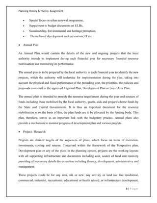Planning History & Theory: Assignment
8 | P a g e
• Special focus on urban renewal programme,
• Supplement to budget documents on ULBs,
• Sustainability, Environmental and heritage protection,
• Theme based development such as tourism, IT etc.
• Annual Plan
An Annual Plan would contain the details of the new and ongoing projects that the local
authority intends to implement during each financial year for necessary financial resource
mobilisation and monitoring its performance.
The annual plan is to be prepared by the local authority in each financial year to identify the new
projects, which the authority will undertake for implementation during the year, taking into
account the physical and fiscal performance of the preceding year, the priorities, the policies and
proposals contained in the approved Regional Plan, Development Plan or Local Area Plan.
The annual plan is intended to provide the resource requirement during the year and sources of
funds including those mobilised by the local authority, grants, aids and project/scheme funds by
the State and Central Governments. It is thus an important document for the resource
mobilisation as on the basis of this, the plan funds are to be allocated by the funding body. This
plan, therefore, serves as an important link with the budgetary process. Annual plans also
provide a mechanism to monitor progress of development plan and various projects.
• Project / Research
Projects are derived targets of the sequences of plans, which focus on items of execution,
investments, costing and returns. Conceived within the framework of the Perspective plan,
Development plan or any of the plans in the planning system, projects are the working layouts
with all supporting infrastructure and documents including cost, source of fund and recovery
providing all necessary details for execution including finance, development, administrative and
management.
These projects could be for any area, old or new, any activity or land use like residential,
commercial, industrial, recreational, educational or health related, or infrastructure development,
 