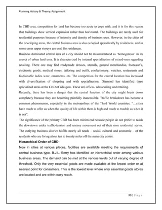 Planning History & Theory: Assignment
80 | P a g e
In CBD area, competition for land has become too acute to cope with, and it is for this reason
that buildings show vertical expansion rather than horizontal. The buildings are rarely used for
residential purposes because of intensity and density of business uses. However, in the cities of
the developing areas, the central business area is also occupied sporadically by residences, and in
some cases upper storeys are used for residences.
Business dominated central area of a city should not be misunderstood as ‘homogenous’ in its
aspect of urban land uses. It is characterized by internal specialization of mixed-uses regarding
retailing. There one may find readymade dresses, utensils, general merchandise, footwear’s,
electronic goods, medical stores, tailoring and outfit, confectionary, watches, restaurants and
fashionable ladies wear, ornaments, etc. The competition for the central location has increased
with diversification of shopping and with specialization. Diamond has identified three
specialized areas at the CBD of Glasgow. These are offices, wholesaling and retailing.
Recently, there has been a danger that the central function of the city might break down
completely because they are becoming painfully inaccessible. Traffic breakdown has become a
common phenomenon, especially in the metropolises of the Third World countries, “…cities
have much to offer us when the quality of life within them is high and much to trouble us when it
is not”.
The significance of the primary CBD has been minimized because people do not prefer to reach
the downtown under traffic-tension and uneasy movement out of their own residential sector.
The outlying business district fulfills nearly all needs – social, cultural and economic – of the
residents who are living about ten to twenty miles off the main city centre.
Hierarchical Order of CBD:
Now in cities at various places, facilities are available meeting the requirements of
central business type. B.J.L. Berry has identified an hierarchical order among various
business areas. The demand can be met at the various levels but of varying degree of
threshold. Only the very essential goods are made available at the lowest order or at
nearest point for consumers. This is the lowest level where only essential goods stores
are located and are within easy reach.
 