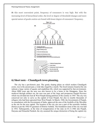 Planning History & Theory: Assignment
81 | P a g e
At this most convenient point, frequency of consumers is very high. But with the
increasing level of hierarchical order, the level or degree of threshold changes and more
special nature of goods centres are found with lesser degree of consumers’ frequency.
6) Short note – Chandigarh town planning.
The city has a pre-historic past. The gently sloping plains on which modern Chandigarh
exists, was in the ancient past, a wide lake ringed by a marsh. The fossil remains found at the site
indicate a large variety of aquatic and amphibian life, which was supported by that environment.
About 8000 years ago the area was also known to be a home to the Harappans. Since the
medieval through modern era, the area was part of the large and prosperous Punjab Province
which was divided into East & West Punjab during partition of the country in 1947. The city was
conceived not only to serve as the capital of East Punjab, but also to resettle thousands of
refugees who had been uprooted from West Punjab. In March, 1948, the Government of Punjab,
in consultation with the Government of India, approved the area of the foothills of the Shivaliks
as the site for the new capital. The location of the city site was a part of the erstwhile Ambala
district as per the 1892-93 gazetteer of District Ambala. The foundation stone of the city was laid
in 1952. Subsequently, at the time of reorganization of the state on 01.11.1966 into Punjab,
Haryana and Himachal Pardesh, the city assumed the unique distinction of being the capital city
 