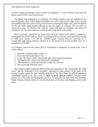 Planning History & Theory: Assignment
82 | P a g e
of both, Punjab and Haryana while it itself was declared as a Union Territory and under the
direct control of the Central Government.
The Master plan prepared by Le Corbusier was broadly similar to the one prepared by the
team of planners led by Albert Mayer and Mathew Novicki except that the shape of the city plan
was modified from one with a curving road network to rectangular shape with a grid iron pattern
for the fast traffic roads, besides reducing its area for reason of economy. The city plan was
conceived as post war ‘Garden City’ wherein vertical and high rise buildings were ruled out,
keeping in view the socio economic-conditions and living habits of the people.
Due to economic constraints, the master plan was to be realized in two phases, catering to a
total population of half a million. Phase-I consisting of 30 low density sector spread over an area
of 9000 acres (Sector 1 to 30) for 1,50,000 people whereas Phase-II consisting of 17
considerably high density Sectors ( Sectors 31 to 47) spread over an area of 6000 acres for a
population of 3,50,000.
Le Corbusier conceived the master plan of Chandigarh as analogous to human body, with a
clearly defined
1. Head (the Capital Complex, Sector 1),
2. Heart (the City Centre Sector-17),
3. Lungs ( the leisure valley, innumerable open spaces and sector greens),
4. The intellect (the cultural and educational institutions),
5. The circulatory system (the network of roads, the 7Vs) and
6. The viscera (the Industrial Area).
The Capital complex comprises three architectural masterpieces: the "Secretariat", the "High
Court" and the "Legislati11111ve Assembly", separated by large piazzas. In the heart of the
Capital Complex stands the giant metallic sculpture of The Open Hand, the official emblem of
Chandigarh, signifying the city's credo of "open to given, open to receive". The city centre
(Sector 17) is the heart of Chandigarh's activities. It comprises the Inter-State Bus Terminus,
Parade Ground, District Courts, etc. on one hand, and vast business and shopping centre on the
other.
 