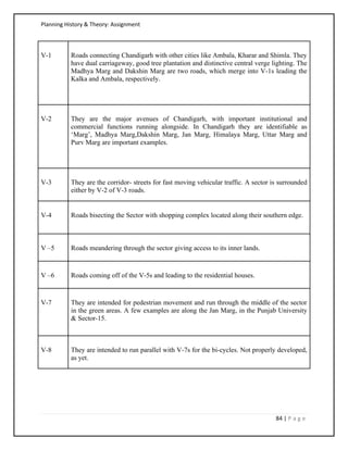 Planning History & Theory: Assignment
84 | P a g e
V-1 Roads connecting Chandigarh with other cities like Ambala, Kharar and Shimla. They
have dual carriageway, good tree plantation and distinctive central verge lighting. The
Madhya Marg and Dakshin Marg are two roads, which merge into V-1s leading the
Kalka and Ambala, respectively.
V-2 They are the major avenues of Chandigarh, with important institutional and
commercial functions running alongside. In Chandigarh they are identifiable as
‘Marg’, Madhya Marg,Dakshin Marg, Jan Marg, Himalaya Marg, Uttar Marg and
Purv Marg are important examples.
V-3 They are the corridor- streets for fast moving vehicular traffic. A sector is surrounded
either by V-2 of V-3 roads.
V-4 Roads bisecting the Sector with shopping complex located along their southern edge.
V –5 Roads meandering through the sector giving access to its inner lands.
V –6 Roads coming off of the V-5s and leading to the residential houses.
V-7 They are intended for pedestrian movement and run through the middle of the sector
in the green areas. A few examples are along the Jan Marg, in the Punjab University
& Sector-15.
V-8 They are intended to run parallel with V-7s for the bi-cycles. Not properly developed,
as yet.
 
