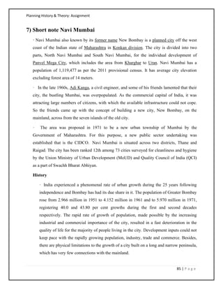 Planning History & Theory: Assignment
85 | P a g e
7) Short note Navi Mumbai
· Navi Mumbai also known by its former name New Bombay is a planned city off the west
coast of the Indian state of Maharashtra in Konkan division. The city is divided into two
parts, North Navi Mumbai and South Navi Mumbai, for the individual development of
Panvel Mega City, which includes the area from Kharghar to Uran. Navi Mumbai has a
population of 1,119,477 as per the 2011 provisional census. It has average city elevation
excluding forest area of 14 meters.
· In the late 1960s, Adi Kanga, a civil engineer, and some of his friends lamented that their
city, the bustling Mumbai, was overpopulated. As the commercial capital of India, it was
attracting large numbers of citizens, with which the available infrastructure could not cope.
So the friends came up with the concept of building a new city, New Bombay, on the
mainland, across from the seven islands of the old city.
· The area was proposed in 1971 to be a new urban township of Mumbai by the
Government of Maharashtra. For this purpose, a new public sector undertaking was
established that is the CIDCO. Navi Mumbai is situated across two districts, Thane and
Raigad. The city has been ranked 12th among 73 cities surveyed for cleanliness and hygiene
by the Union Ministry of Urban Development (MoUD) and Quality Council of India (QCI)
as a part of Swachh Bharat Abhiyan.
History
· India experienced a phenomenal rate of urban growth during the 25 years following
independence and Bombay has had its due share in it. The population of Greater Bombay
rose from 2.966 million in 1951 to 4.152 million in 1961 and to 5.970 million in 1971,
registering 40.0 and 43.80 per cent growths during the first and second decades
respectively. The rapid rate of growth of population, made possible by the increasing
industrial and commercial importance of the city, resulted in a fast deterioration in the
quality of life for the majority of people living in the city. Development inputs could not
keep pace with the rapidly growing population, industry, trade and commerce. Besides,
there are physical limitations to the growth of a city built on a long and narrow peninsula,
which has very few connections with the mainland.
 