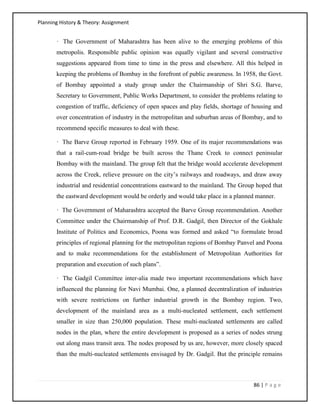 Planning History & Theory: Assignment
86 | P a g e
· The Government of Maharashtra has been alive to the emerging problems of this
metropolis. Responsible public opinion was equally vigilant and several constructive
suggestions appeared from time to time in the press and elsewhere. All this helped in
keeping the problems of Bombay in the forefront of public awareness. In 1958, the Govt.
of Bombay appointed a study group under the Chairmanship of Shri S.G. Barve,
Secretary to Government, Public Works Department, to consider the problems relating to
congestion of traffic, deficiency of open spaces and play fields, shortage of housing and
over concentration of industry in the metropolitan and suburban areas of Bombay, and to
recommend specific measures to deal with these.
· The Barve Group reported in February 1959. One of its major recommendations was
that a rail-cum-road bridge be built across the Thane Creek to connect peninsular
Bombay with the mainland. The group felt that the bridge would accelerate development
across the Creek, relieve pressure on the city’s railways and roadways, and draw away
industrial and residential concentrations eastward to the mainland. The Group hoped that
the eastward development would be orderly and would take place in a planned manner.
· The Government of Maharashtra accepted the Barve Group recommendation. Another
Committee under the Chairmanship of Prof. D.R. Gadgil, then Director of the Gokhale
Institute of Politics and Economics, Poona was formed and asked “to formulate broad
principles of regional planning for the metropolitan regions of Bombay Panvel and Poona
and to make recommendations for the establishment of Metropolitan Authorities for
preparation and execution of such plans”.
· The Gadgil Committee inter-alia made two important recommendations which have
influenced the planning for Navi Mumbai. One, a planned decentralization of industries
with severe restrictions on further industrial growth in the Bombay region. Two,
development of the mainland area as a multi-nucleated settlement, each settlement
smaller in size than 250,000 population. These multi-nucleated settlements are called
nodes in the plan, where the entire development is proposed as a series of nodes strung
out along mass transit area. The nodes proposed by us are, however, more closely spaced
than the multi-nucleated settlements envisaged by Dr. Gadgil. But the principle remains
 