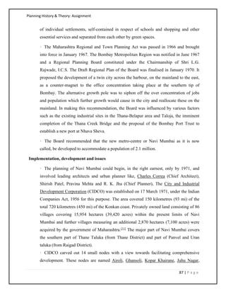 Planning History & Theory: Assignment
87 | P a g e
of individual settlements, self-contained in respect of schools and shopping and other
essential services and separated from each other by green spaces.
· The Maharashtra Regional and Town Planning Act was passed in 1966 and brought
into force in January 1967. The Bombay Metropolitan Region was notified in June 1967
and a Regional Planning Board constituted under the Chairmanship of Shri L.G.
Rajwade, I.C.S. The Draft Regional Plan of the Board was finalised in January 1970. It
proposed the development of a twin city across the harbour, on the mainland to the east,
as a counter-magnet to the office concentration taking place at the southern tip of
Bombay. The alternative growth pole was to siphon off the over concentration of jobs
and population which further growth would cause in the city and reallocate these on the
mainland. In making this recommendation, the Board was influenced by various factors
such as the existing industrial sites in the Thana-Belapur area and Taloja, the imminent
completion of the Thana Creek Bridge and the proposal of the Bombay Port Trust to
establish a new port at Nhava Sheva.
· The Board recommended that the new metro-centre or Navi Mumbai as it is now
called, be developed to accommodate a population of 2.1 million.
Implementation, development and issues
· The planning of Navi Mumbai could begin, in the right earnest, only by 1971, and
involved leading architects and urban planner like, Charles Correa (Chief Architect),
Shirish Patel, Pravina Mehta and R. K. Jha (Chief Planner), The City and Industrial
Development Corporation (CIDCO) was established on 17 March 1971, under the Indian
Companies Act, 1956 for this purpose. The area covered 150 kilometres (93 mi) of the
total 720 kilometres (450 mi) of the Konkan coast. Privately owned land consisting of 86
villages covering 15,954 hectares (39,420 acres) within the present limits of Navi
Mumbai and further villages measuring an additional 2,870 hectares (7,100 acres) were
acquired by the government of Maharashtra.[11]
The major part of Navi Mumbai covers
the southern part of Thane Taluka (from Thane District) and part of Panvel and Uran
taluka (from Raigad District).
· CIDCO carved out 14 small nodes with a view towards facilitating comprehensive
development. These nodes are named Airoli, Ghansoli, Kopar Khairane, Juhu Nagar,
 