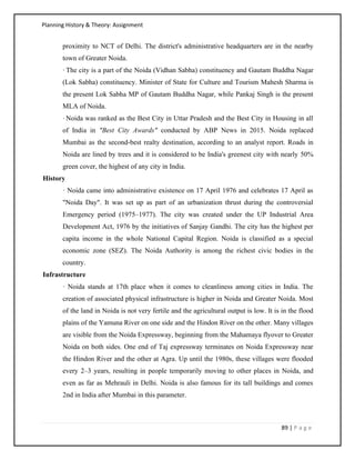 Planning History & Theory: Assignment
89 | P a g e
proximity to NCT of Delhi. The district's administrative headquarters are in the nearby
town of Greater Noida.
·The city is a part of the Noida (Vidhan Sabha) constituency and Gautam Buddha Nagar
(Lok Sabha) constituency. Minister of State for Culture and Tourism Mahesh Sharma is
the present Lok Sabha MP of Gautam Buddha Nagar, while Pankaj Singh is the present
MLA of Noida.
·Noida was ranked as the Best City in Uttar Pradesh and the Best City in Housing in all
of India in "Best City Awards" conducted by ABP News in 2015. Noida replaced
Mumbai as the second-best realty destination, according to an analyst report. Roads in
Noida are lined by trees and it is considered to be India's greenest city with nearly 50%
green cover, the highest of any city in India.
History
· Noida came into administrative existence on 17 April 1976 and celebrates 17 April as
"Noida Day". It was set up as part of an urbanization thrust during the controversial
Emergency period (1975–1977). The city was created under the UP Industrial Area
Development Act, 1976 by the initiatives of Sanjay Gandhi. The city has the highest per
capita income in the whole National Capital Region. Noida is classified as a special
economic zone (SEZ). The Noida Authority is among the richest civic bodies in the
country.
Infrastructure
· Noida stands at 17th place when it comes to cleanliness among cities in India. The
creation of associated physical infrastructure is higher in Noida and Greater Noida. Most
of the land in Noida is not very fertile and the agricultural output is low. It is in the flood
plains of the Yamuna River on one side and the Hindon River on the other. Many villages
are visible from the Noida Expressway, beginning from the Mahamaya flyover to Greater
Noida on both sides. One end of Taj expressway terminates on Noida Expressway near
the Hindon River and the other at Agra. Up until the 1980s, these villages were flooded
every 2–3 years, resulting in people temporarily moving to other places in Noida, and
even as far as Mehrauli in Delhi. Noida is also famous for its tall buildings and comes
2nd in India after Mumbai in this parameter.
 