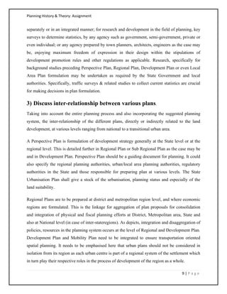 Planning History & Theory: Assignment
9 | P a g e
separately or in an integrated manner; for research and development in the field of planning, key
surveys to determine statistics, by any agency such as government, semi‐government, private or
even individual; or any agency prepared by town planners, architects, engineers as the case may
be, enjoying maximum freedom of expression in their design within the stipulations of
development promotion rules and other regulations as applicable. Research, specifically for
background studies preceding Perspective Plan, Regional Plan, Development Plan or even Local
Area Plan formulation may be undertaken as required by the State Government and local
authorities. Specifically, traffic surveys & related studies to collect current statistics are crucial
for making decisions in plan formulation.
3) Discuss inter-relationship between various plans.
Taking into account the entire planning process and also incorporating the suggested planning
system, the inter‐relationship of the different plans, directly or indirectly related to the land
development, at various levels ranging from national to a transitional urban area.
A Perspective Plan is formulation of development strategy generally at the State level or at the
regional level. This is detailed further in Regional Plan or Sub Regional Plan as the case may be
and in Development Plan. Perspective Plan should be a guiding document for planning. It could
also specify the regional planning authorities, urban/local area planning authorities, regulatory
authorities in the State and those responsible for preparing plan at various levels. The State
Urbanisation Plan shall give a stock of the urbanisation, planning status and especially of the
land suitability.
Regional Plans are to be prepared at district and metropolitan region level, and where economic
regions are formulated. This is the linkage for aggregation of plan proposals for consolidation
and integration of physical and fiscal planning efforts at District, Metropolitan area, State and
also at National level (in case of inter‐stateregions). As depicts, integration and disaggregation of
policies, resources in the planning system occurs at the level of Regional and Development Plan.
Development Plan and Mobility Plan need to be integrated to ensure transportation oriented
spatial planning. It needs to be emphasised here that urban plans should not be considered in
isolation from its region as each urban centre is part of a regional system of the settlement which
in turn play their respective roles in the process of development of the region as a whole.
 