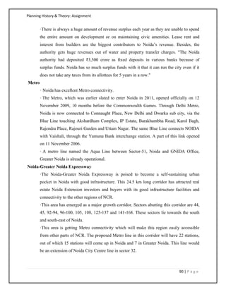 Planning History & Theory: Assignment
90 | P a g e
·There is always a huge amount of revenue surplus each year as they are unable to spend
the entire amount on development or on maintaining civic amenities. Lease rent and
interest from builders are the biggest contributors to Noida’s revenue. Besides, the
authority gets huge revenues out of water and property transfer charges. "The Noida
authority had deposited ₹3,500 crore as fixed deposits in various banks because of
surplus funds. Noida has so much surplus funds with it that it can run the city even if it
does not take any taxes from its allottees for 5 years in a row."
Metro
· Noida has excellent Metro connectivity.
· The Metro, which was earlier slated to enter Noida in 2011, opened officially on 12
November 2009, 10 months before the Commonwealth Games. Through Delhi Metro,
Noida is now connected to Connaught Place, New Delhi and Dwarka sub city, via the
Blue Line touching Akshardham Complex, IP Estate, Barakhambha Road, Karol Bagh,
Rajendra Place, Rajouri Garden and Uttam Nagar. The same Blue Line connects NOIDA
with Vaishali, through the Yamuna Bank interchange station. A part of this link opened
on 11 November 2006.
· A metro line named the Aqua Line between Sector-51, Noida and GNIDA Office,
Greater Noida is already operational.
Noida-Greater Noida Expressway
·The Noida-Greater Noida Expressway is poised to become a self-sustaining urban
pocket in Noida with good infrastructure. This 24.5 km long corridor has attracted real
estate Noida Extension investors and buyers with its good infrastructure facilities and
connectivity to the other regions of NCR.
·This area has emerged as a major growth corridor. Sectors abutting this corridor are 44,
45, 92-94, 96-100, 105, 108, 125-137 and 141-168. These sectors lie towards the south
and south-east of Noida.
·This area is getting Metro connectivity which will make this region easily accessible
from other parts of NCR. The proposed Metro line in this corridor will have 22 stations,
out of which 15 stations will come up in Noida and 7 in Greater Noida. This line would
be an extension of Noida City Centre line in sector 32.
 