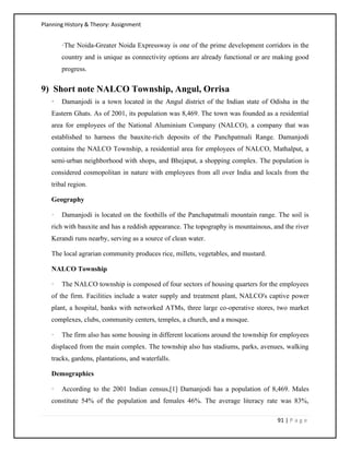 Planning History & Theory: Assignment
91 | P a g e
·The Noida-Greater Noida Expressway is one of the prime development corridors in the
country and is unique as connectivity options are already functional or are making good
progress.
9) Short note NALCO Township, Angul, Orrisa
· Damanjodi is a town located in the Angul district of the Indian state of Odisha in the
Eastern Ghats. As of 2001, its population was 8,469. The town was founded as a residential
area for employees of the National Aluminium Company (NALCO), a company that was
established to harness the bauxite-rich deposits of the Panchpatmali Range. Damanjodi
contains the NALCO Township, a residential area for employees of NALCO, Mathalput, a
semi-urban neighborhood with shops, and Bhejaput, a shopping complex. The population is
considered cosmopolitan in nature with employees from all over India and locals from the
tribal region.
Geography
· Damanjodi is located on the foothills of the Panchapatmali mountain range. The soil is
rich with bauxite and has a reddish appearance. The topography is mountainous, and the river
Kerandi runs nearby, serving as a source of clean water.
The local agrarian community produces rice, millets, vegetables, and mustard.
NALCO Township
· The NALCO township is composed of four sectors of housing quarters for the employees
of the firm. Facilities include a water supply and treatment plant, NALCO's captive power
plant, a hospital, banks with networked ATMs, three large co-operative stores, two market
complexes, clubs, community centers, temples, a church, and a mosque.
· The firm also has some housing in different locations around the township for employees
displaced from the main complex. The township also has stadiums, parks, avenues, walking
tracks, gardens, plantations, and waterfalls.
Demographics
· According to the 2001 Indian census,[1] Damanjodi has a population of 8,469. Males
constitute 54% of the population and females 46%. The average literacy rate was 83%,
 