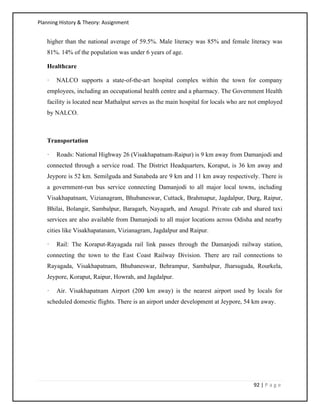 Planning History & Theory: Assignment
92 | P a g e
higher than the national average of 59.5%. Male literacy was 85% and female literacy was
81%. 14% of the population was under 6 years of age.
Healthcare
· NALCO supports a state-of-the-art hospital complex within the town for company
employees, including an occupational health centre and a pharmacy. The Government Health
facility is located near Mathalput serves as the main hospital for locals who are not employed
by NALCO.
Transportation
· Roads: National Highway 26 (Visakhapatnam-Raipur) is 9 km away from Damanjodi and
connected through a service road. The District Headquarters, Koraput, is 36 km away and
Jeypore is 52 km. Semilguda and Sunabeda are 9 km and 11 km away respectively. There is
a government-run bus service connecting Damanjodi to all major local towns, including
Visakhapatnam, Vizianagram, Bhubaneswar, Cuttack, Brahmapur, Jagdalpur, Durg, Raipur,
Bhilai, Bolangir, Sambalpur, Baragarh, Nayagarh, and Anugul. Private cab and shared taxi
services are also available from Damanjodi to all major locations across Odisha and nearby
cities like Visakhapatanam, Vizianagram, Jagdalpur and Raipur.
· Rail: The Koraput-Rayagada rail link passes through the Damanjodi railway station,
connecting the town to the East Coast Railway Division. There are rail connections to
Rayagada, Visakhapatnam, Bhubaneswar, Behrampur, Sambalpur, Jharsuguda, Rourkela,
Jeypore, Koraput, Raipur, Howrah, and Jagdalpur.
· Air. Visakhapatnam Airport (200 km away) is the nearest airport used by locals for
scheduled domestic flights. There is an airport under development at Jeypore, 54 km away.
 