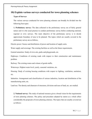 Planning History & Theory: Assignment
93 | P a g e
10) Explain various surveys conducted for town planning schemes
Types of Surveys
The various surveys conducted for town planning schemes can broadly be divided into the
following four types:
1. Preliminary survey: The data collected in the preliminary survey are of fairly general
nature and it is the usual practice to conduct preliminary survey before conducting national,
regional or civic surveys. The main objective of the preliminary survey is to decide
approximate boundary of area to be planned. The topics which are usually covered in the
preliminary survey are as follows,
Electric power: Source and distribution of power and location of supply units.
Water supply and sewerage: The existing facilities as well as the future requirements.
General amenities: Study of civic arts, parks and playgrounds, etc.
Highways: Conditions of existing roads with respect to their construction and maintenance
problem.
Railway: The existing routes and volume of goods traffic.
Waterways: Highest water level, yearly, seasonal variations, etc.
Housing: Study of existing housing conditions with respect to lighting, ventilation, sanitation,
etc.
Industries: Arrangement and classification of various industries, location and distribution of the
manufacturing units, etc.
Land use: The density and character of structures, divisions and uses of land, etc. are studied.
2. National survey: The study of national resource gives a broad vision for the requirements
of town planning schemes. The policy and procedure adopted by nation as a whole affect
considerably the proposals of town planning schemes. The topics that are usually covered are
as follows:
 