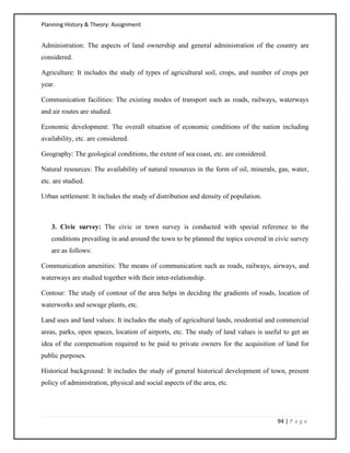 Planning History & Theory: Assignment
94 | P a g e
Administration: The aspects of land ownership and general administration of the country are
considered.
Agriculture: It includes the study of types of agricultural soil, crops, and number of crops per
year.
Communication facilities: The existing modes of transport such as roads, railways, waterways
and air routes are studied.
Economic development: The overall situation of economic conditions of the nation including
availability, etc. are considered.
Geography: The geological conditions, the extent of sea coast, etc. are considered.
Natural resources: The availability of natural resources in the form of oil, minerals, gas, water,
etc. are studied.
Urban settlement: It includes the study of distribution and density of population.
3. Civic survey: The civic or town survey is conducted with special reference to the
conditions prevailing in and around the town to be planned the topics covered in civic survey
are as follows:
Communication amenities: The means of communication such as roads, railways, airways, and
waterways are studied together with their inter-relationship.
Contour: The study of contour of the area helps in deciding the gradients of roads, location of
waterworks and sewage plants, etc.
Land uses and land values: It includes the study of agricultural lands, residential and commercial
areas, parks, open spaces, location of airports, etc. The study of land values is useful to get an
idea of the compensation required to be paid to private owners for the acquisition of land for
public purposes.
Historical background: It includes the study of general historical development of town, present
policy of administration, physical and social aspects of the area, etc.
 