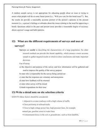Planning History & Theory: Assignment
97 | P a g e
A random sample survey is not appropriate for educating people about an issue or trying to
assess what people will do at some future point (i.e., “Will you vote for this bond issue?”). But,
the results do provide a reasonably accurate portrait of the person’s opinions in the present
moment (i.e., a person’s feelings or attitudes about the issues relating to the need for approving a
bond). Questions asked in the past and present tense provides a reasonable degree of accuracy
about a person’s usage and habit patterns.
12) What are the different requirements of surveys and uses of
surveys?
Surveys are useful in describing the characteristics of a large population. No other
research method can provide this broad capability, which ensures a more accurate
sample to gather targeted results in which to draw conclusions and make important
decisions
Use of suvey
a) the objective and purpose of the survey and how information will be gathered and
used to improve the quality of the survey purpose
b) state who is responsible for the survey being carried out
c) state that the responses are voluntary and anonymous
d) state how feedback will be returned
e) state when survey will be closed
f) thank respondents for their time
13) Write a detail note on site selection criteria
SAFETY (these factors should be considered)
• Adjacent to or near roadways with a high volume of traffic
• Close proximity to railroad tracks
• Close to high-voltage power line, high-pressure lines, for example
natural gas, gasoline sewer or water lines
• Contaminants/toxics in the soil or groundwater, such as from landfills,
 