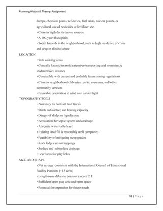 Planning History & Theory: Assignment
98 | P a g e
dumps, chemical plants, refineries, fuel tanks, nuclear plants, or
agricultural use of pesticides or fertilizer, etc.
• Close to high decibel noise sources
• A 100-year flood plain
• Social hazards in the neighborhood, such as high incidence of crime
and drug or alcohol abuse
LOCATION
• Safe walking areas
• Centrally located to avoid extensive transporting and to minimize
student travel distance
• Compatible with current and probable future zoning regulations
• Close to neighborhoods, libraries, parks, museums, and other
community services
• Favorable orientation to wind and natural light
TOPOGRAPHY/SOILS
• Proximity to faults or fault traces
• Stable subsurface and bearing capacity
• Danger of slides or liquefaction
• Percolation for septic system and drainage
• Adequate water table level
• Existing land fill is reasonably well compacted
• Feasibility of mitigating steep grades
• Rock ledges or outcroppings
• Surface and subsurface drainage
• Level area for playfields
SIZE AND SHAPE
• Net acreage consistent with the International Council of Educational
Facility Planners (+13 acres)
• Length-to-width ratio does not exceed 2:1
• Sufficient open play area and open space
• Potential for expansion for future needs
 