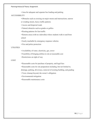 Planning History & Theory: Assignment
99 | P a g e
• Area for adequate and separate bus loading and parking
ACCESSIBILITY
• Obstacles such as crossing on major streets and intersections, narrow
or winding streets, heavy traffic patterns
• Access and dispersal roads
• Natural obstacles such as grades or gullies
• Routing patterns for foot traffic
• Remote areas (with no sidewalks) where students walk to and from
school
• Easily reachable by emergency response vehicles
• Fire and police protection
UTILITIES
• Availability of water, electricity, gas, sewer
• Feasibility of bringing utilities to site at reasonable cost
• Restrictions on right of way
COST
• Reasonable costs for purchase of property, and legal fees
• Reasonable costs for site preparation including, but not limited to,
drainage, parking, driveways, removal of existing building, and grading
• Toxic cleanup beyond, the owner’s obligation
• Environmental mitigation
• Reasonable maintenance costs
 