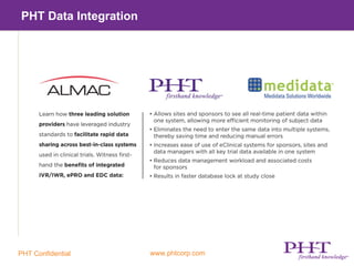 Benefits of PHT Data Integration

  –    Allows sites and sponsors to see all real-time patient data within one
       system, allowing more efficient monitoring of subject data


  –    Eliminates the need to enter the same data into multiple systems thereby
       saving time and reducing manual errors


  –    Increases ease of use of eClinical systems for sponsors, sites and data
       manager with all key trial data available in one system


  –    Reduces data management workload and associated costs for sponsors


  –    Results in faster database lock at study close




PHT Confidential                    www.phtcorp.com
 