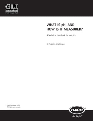 WHAT IS pH, AND
HOW IS IT MEASURED?
A Technical Handbook for Industry
By Frederick J. Kohlmann
© Hach Company, 2003.
All rights are reserved.
 
