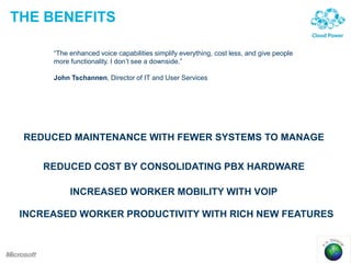 THE BENEFITS
“The enhanced voice capabilities simplify everything, cost less, and give people
more functionality. I don’t see a downside.”
John Tschannen, Director of IT and User Services
REDUCED MAINTENANCE WITH FEWER SYSTEMS TO MANAGE
REDUCED COST BY CONSOLIDATING PBX HARDWARE
INCREASED WORKER MOBILITY WITH VOIP
INCREASED WORKER PRODUCTIVITY WITH RICH NEW FEATURES
 