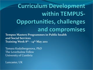 Tempus Masters Programmes in Public health
and Social Services
Training Week 8th – 14th May 2011

Tamara Kudaibergenova, PhD
The Leverhulme Fellow
University of Cumbria

Lancaster, UK
 