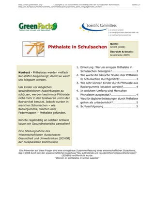 http://www.greenfacts.org/              Copyright © DG Gesundheit und Verbraucher der Europäischen Kommission.         Seite 1/7
http://ec.europa.eu/health/scientific_committees/policy/opinions_plain_language/index_de.htm




                                                                                                   Quelle:
                                Phthalate in Schulsachen                                           SCHER (2008)

                                                                                                   Übersicht & Details:
                                                                                                   GreenFacts (2009)




                                                              1. Einleitung: Warum erregen Phthalate in
Kontext - Phthalates werden vielfach                             Schulsachen Besorgnis?..........................3
Kunstoffen beigemengt, damit sie weich                        2. Wie wurde die dänische Studie über Phthalate
und biegsam werden.                                              in Schulsachen durchgeführt?..................3
                                                              3. Wie sehr können Kinder durch Phthalate aus
Um Kinder vor möglichen                                          Radiergummis belastet werden?..............4
gesundheitlichen Auswirkungen zu                              4. In welchem Umfang sind Menschen
schützen, werden bestimmte Phthalate                             Phthalaten ausgesetzt?...........................4
nicht mehr in den Spielwaren und in den                       5. Was für tägliche Belastungen durch Phthalate
Babyartikel benutzt. Jedoch wurden in                            gelten als unbedenklich?.........................5
manchen Schulsachen – wie                                     6. Schlussfolgerung...................................5
Radiergummis, Taschen oder
Federmappen – Phthalate gefunden.

Könnte regelmäßig an solchen Artikeln
kauen ein Gesundheitsrisiko darstellen?

Eine Stellungnahme des
Wissenschaftlichen Ausschusses
Gesundheit und Umweltrisiken (SCHER)
der Europäischen Kommission


 Die Antworten auf diese Fragen sind eine sinngetreue Zusammenfassung eines wissenschaftlichen Gutachtens,
das in 2008 durch den den wissenschaftlichen Ausschuss "Neu auftretende und neu identifizierte Gesundheitsrisiken"
                                          (SCHER) veröffentlicht wurde:
                                  "Opinion on phthalates in school supplies"
 
