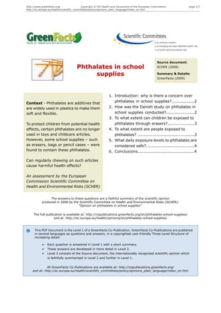 http://www.greenfacts.org/                 Copyright © DG Health and Consumers of the European Commission.            page 1/7
http://ec.europa.eu/health/scientific_committees/policy/opinions_plain_language/index_en.htm




                                                                                                  Source document:
                                      Phthalates in school                                        SCHER (2008)

                                           supplies                                               Summary & Details:
                                                                                                  GreenFacts (2009)




                                                              1. Introduction: why is there a concern over
Context - Phthalates are additives that                          phthalates in school supplies?.................2
are widely used in plastics to make them                      2. How was the Danish study on phthalates in
soft and flexible.                                               school supplies conducted?.....................2
                                                              3. To what extent can children be exposed to
To protect children from potential health                        phthalates through erasers?....................3
effects, certain phthalates are no longer                     4. To what extent are people exposed to
used in toys and childcare articles.                             phthalates? ..........................................3
However, some school supplies – such                          5. What daily exposure levels to phthalates are
as erasers, bags or pencil cases – were                          considered safe?....................................4
found to contain these phthalates.                            6. Conclusions..........................................4

Can regularly chewing on such articles
cause harmful health effects?

An assessment by the European
Commission Scientific Committee on
Health and Environmental Risks (SCHER)


                 The answers to these questions are a faithful summary of the scientific opinion
           produced in 2008 by the Scientific Committee on Health and Environmental Risks (SCHER):
                                  "Opinion on phthalates in school supplies"

     The full publication is available at: http://copublications.greenfacts.org/en/phthalates-school-supplies/
                    and at: http://ec.europa.eu/health/opinions/en/phthalates-school-supplies/



      This PDF Document is the Level 1 of a GreenFacts Co-Publication. GreenFacts Co-Publications are published
      in several languages as questions and answers, in a copyrighted user-friendly Three-Level Structure of
      increasing detail:

           •   Each question is answered in Level 1 with a short summary.
           •   These answers are developed in more detail in Level 2.
           •   Level 3 consists of the Source document, the internationally recognised scientific opinion which
               is faithfully summarised in Level 2 and further in Level 1.


             All GreenFacts Co-Publications are available at: http://copublications.greenfacts.org/
    and at: http://ec.europa.eu/health/scientific_committees/policy/opinions_plain_language/index_en.htm
 