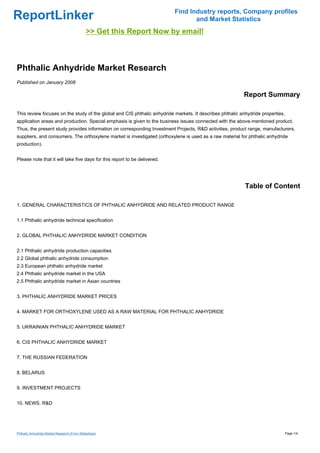 Find Industry reports, Company profiles
ReportLinker                                                                      and Market Statistics
                                             >> Get this Report Now by email!



Phthalic Anhydride Market Research
Published on January 2008

                                                                                                          Report Summary

This review focuses on the study of the global and CIS phthalic anhydride markets. It describes phthalic anhydride properties,
application areas and production. Special emphasis is given to the business issues connected with the above-mentioned product.
Thus, the present study provides information on corresponding Investment Projects, R&D activities, product range, manufacturers,
suppliers, and consumers. The orthoxylene market is investigated (orthoxylene is used as a raw material for phthalic anhydride
production).


Please note that it will take five days for this report to be delivered.




                                                                                                           Table of Content

1. GENERAL CHARACTERISTICS OF PHTHALIC ANHYDRIDE AND RELATED PRODUCT RANGE


1.1 Phthalic anhydride technical specification


2. GLOBAL PHTHALIC ANHYDRIDE MARKET CONDITION


2.1 Phthalic anhydride production capacities
2.2 Global phthalic anhydride consumption
2.3 European phthalic anhydride market
2.4 Phthalic anhydride market in the USA
2.5 Phthalic anhydride market in Asian countries


3. PHTHALIC ANHYDRIDE MARKET PRICES


4. MARKET FOR ORTHOXYLENE USED AS A RAW MATERIAL FOR PHTHALIC ANHYDRIDE


5. UKRAINIAN PHTHALIC ANHYDRIDE MARKET


6. CIS PHTHALIC ANHYDRIDE MARKET


7. THE RUSSIAN FEDERATION


8. BELARUS


9. INVESTMENT PROJECTS


10. NEWS. R&D




Phthalic Anhydride Market Research (From Slideshare)                                                                             Page 1/4
 